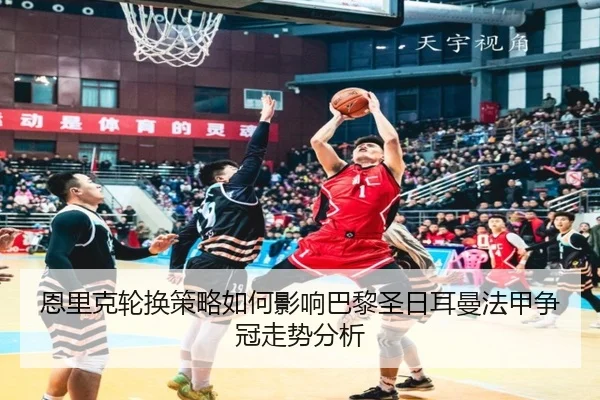 恩里克轮换策略如何影响巴黎圣日耳曼法甲争冠走势分析