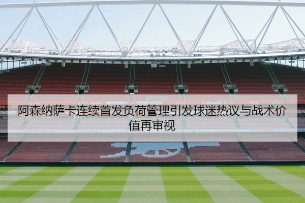 阿森纳萨卡连续首发负荷管理引发球迷热议与战术价值再审视
