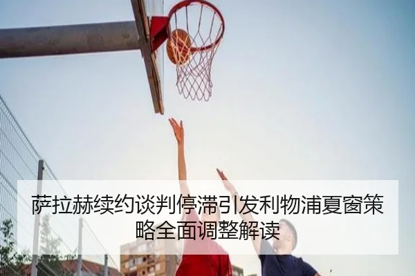 萨拉赫续约谈判停滞引发利物浦夏窗策略全面调整解读