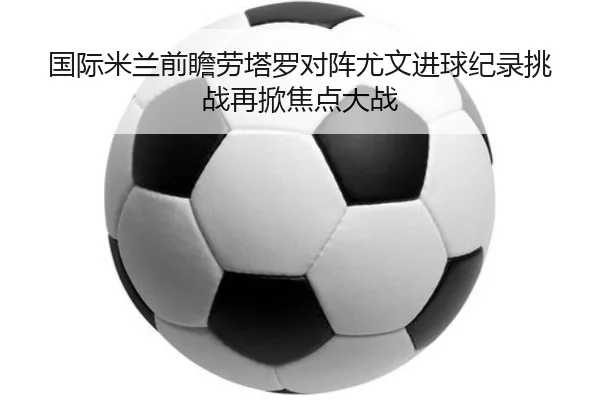 国际米兰前瞻劳塔罗对阵尤文进球纪录挑战再掀焦点大战